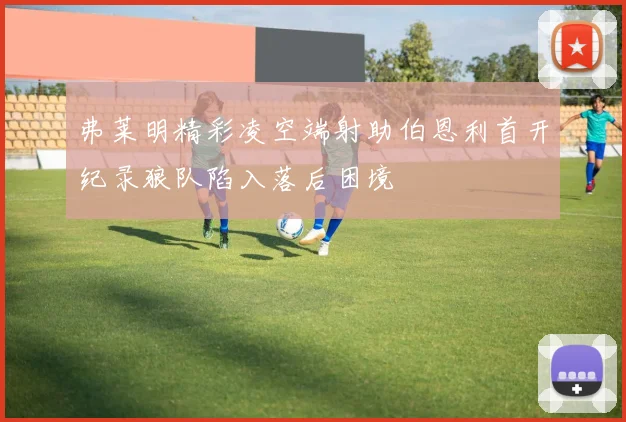 弗莱明精彩凌空端射助伯恩利首开纪录狼队陷入落后困境