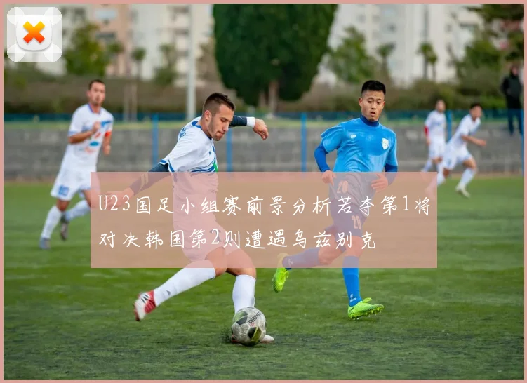 U23国足小组赛前景分析若夺第1将对决韩国第2则遭遇乌兹别克