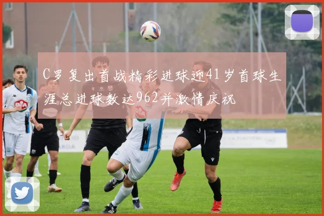 C罗复出首战精彩进球迎41岁首球生涯总进球数达962并激情庆祝