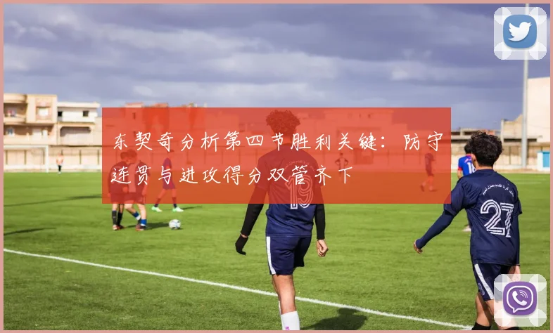 东契奇分析第四节胜利关键：防守连贯与进攻得分双管齐下