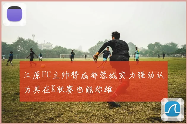 江原FC主帅赞成都蓉城实力强劲认为其在K联赛也能称雄