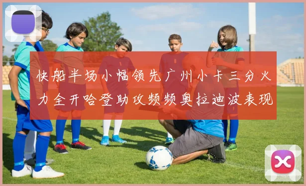 快船半场小幅领先广州小卡三分火力全开哈登助攻频频奥拉迪波表现抢眼