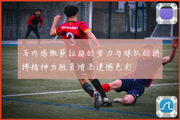 马内感慨萨拉赫的努力与球队的拼搏精神为胜负增添遗憾色彩
