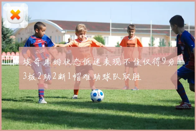 埃奇库姆状态低迷表现不佳仅得9分3板2助2断1帽难助球队取胜