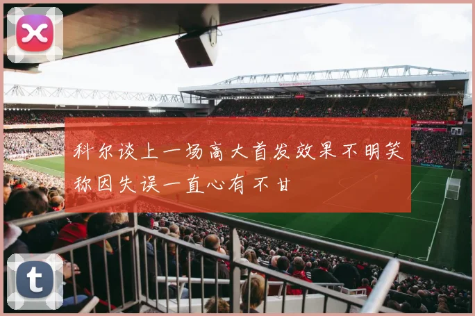 科尔谈上一场高大首发效果不明笑称因失误一直心有不甘