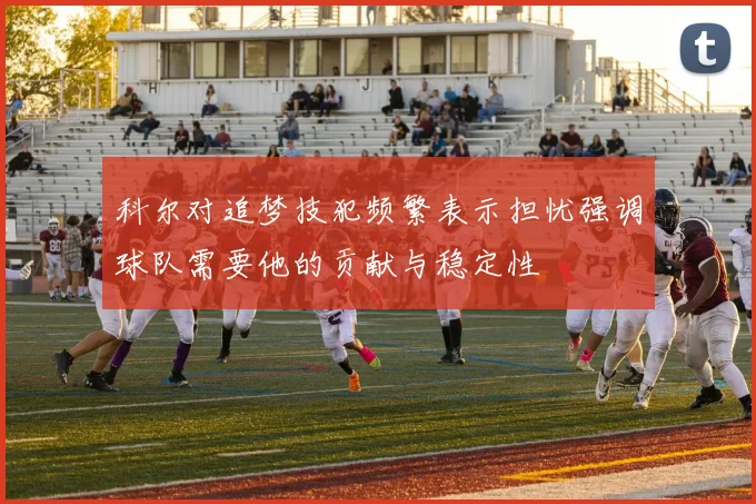 科尔对追梦技犯频繁表示担忧强调球队需要他的贡献与稳定性