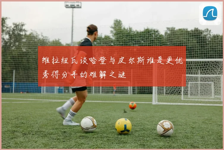 维拉纽瓦谈哈登与皮尔斯谁是更优秀得分手的难解之谜