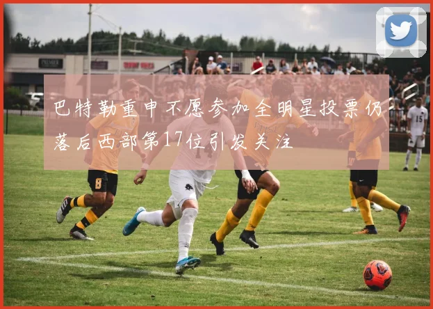 巴特勒重申不愿参加全明星投票仍落后西部第17位引发关注