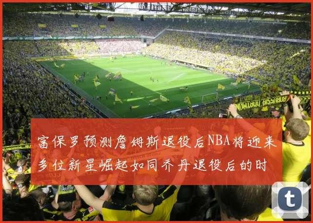 富保罗预测詹姆斯退役后NBA将迎来多位新星崛起如同乔丹退役后的时代