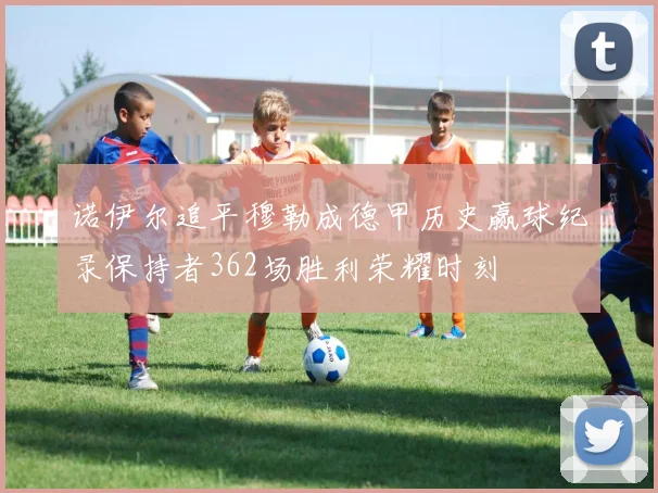 诺伊尔追平穆勒成德甲历史赢球纪录保持者362场胜利荣耀时刻