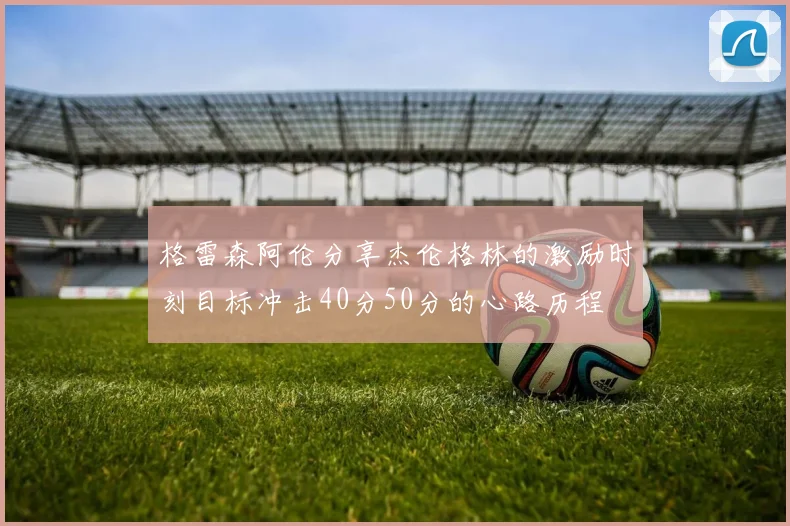 格雷森阿伦分享杰伦格林的激励时刻目标冲击40分50分的心路历程