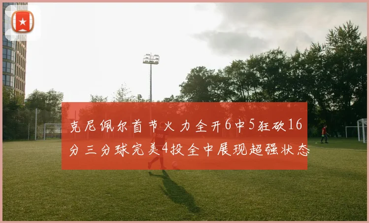 克尼佩尔首节火力全开6中5狂砍16分三分球完美4投全中展现超强状态