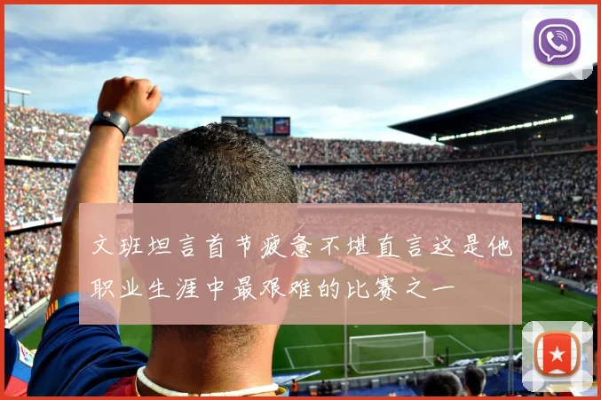 文班坦言首节疲惫不堪直言这是他职业生涯中最艰难的比赛之一