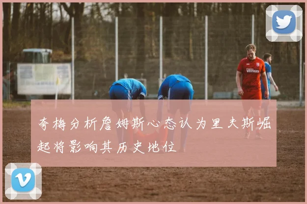 夸梅分析詹姆斯心态认为里夫斯崛起将影响其历史地位