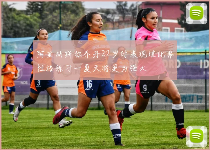 阿里纳斯称乔丹22岁时表现堪比弗拉格练习一夏天将更为强大