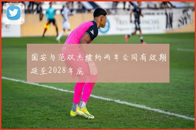 国安与范双杰续约两年合同有效期延至2028年底