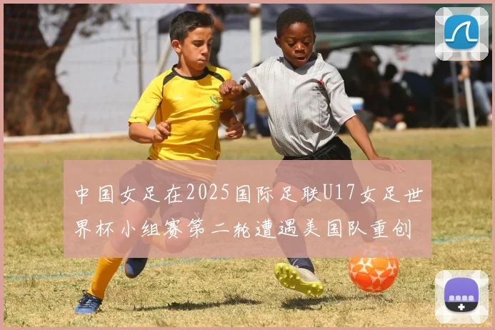 中国女足在2025国际足联U17女足世界杯小组赛第二轮遭遇美国队重创以2比5落败