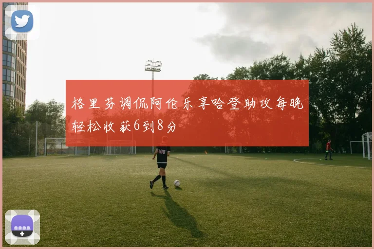 格里芬调侃阿伦乐享哈登助攻每晚轻松收获6到8分