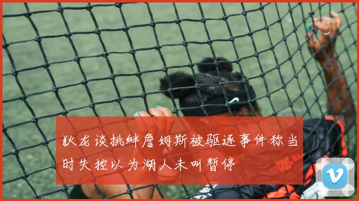 狄龙谈挑衅詹姆斯被驱逐事件称当时失控以为湖人未叫暂停