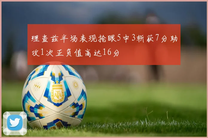 理查兹半场表现抢眼5中3斩获7分助攻1次正负值高达16分