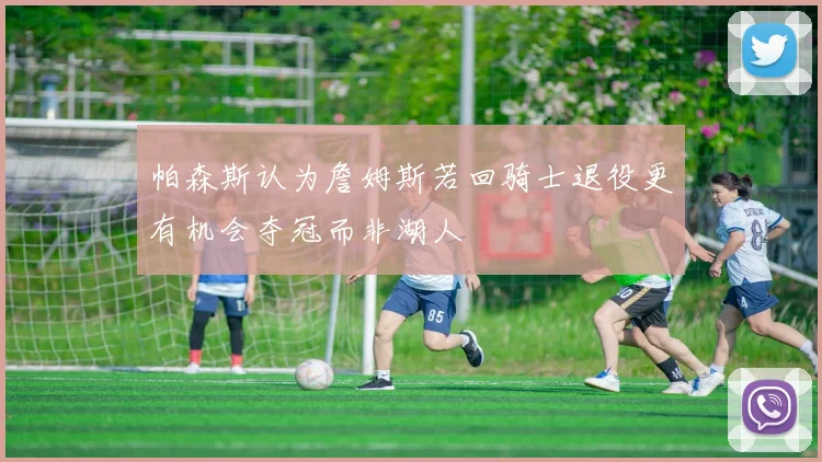 帕森斯认为詹姆斯若回骑士退役更有机会夺冠而非湖人