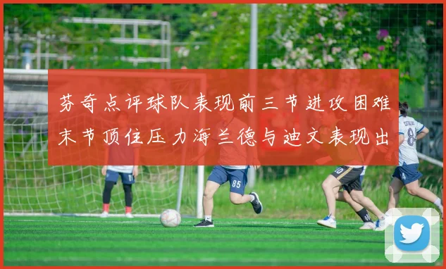 芬奇点评球队表现前三节进攻困难末节顶住压力海兰德与迪文表现出色