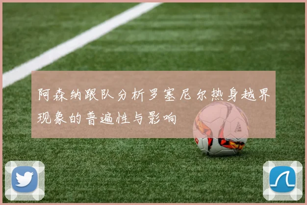 阿森纳跟队分析罗塞尼尔热身越界现象的普遍性与影响