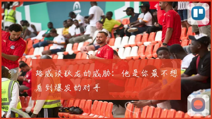 路威谈狄龙的威胁：他是你最不想看到爆发的对手