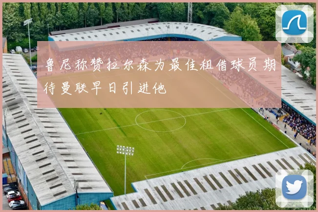 鲁尼称赞拉尔森为最佳租借球员期待曼联早日引进他