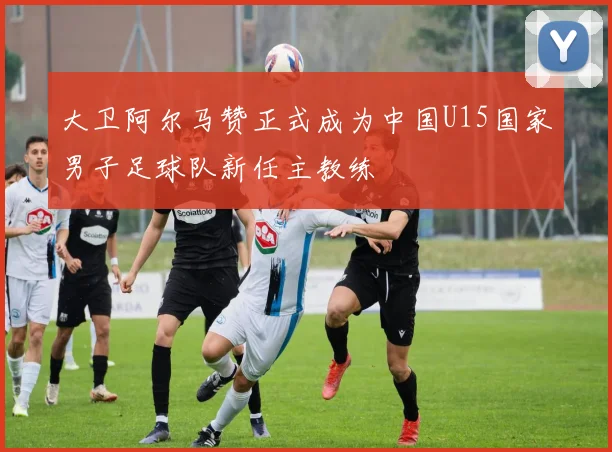 大卫阿尔马赞正式成为中国U15国家男子足球队新任主教练