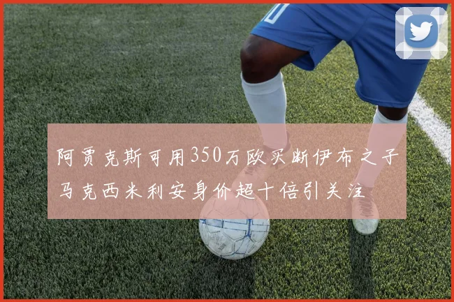 阿贾克斯可用350万欧买断伊布之子马克西米利安身价超十倍引关注