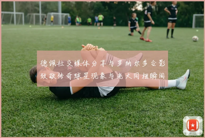 德佩社交媒体分享与罗纳尔多合影致敬传奇球星现象与老大同框瞬间