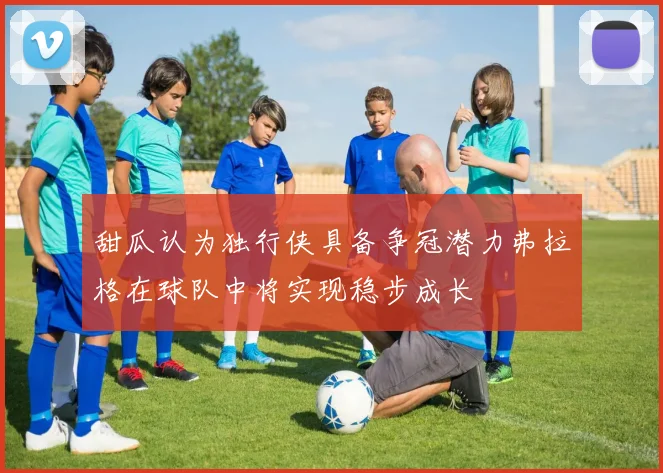 甜瓜认为独行侠具备争冠潜力弗拉格在球队中将实现稳步成长